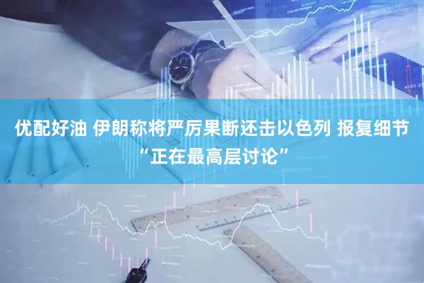 优配好油 伊朗称将严厉果断还击以色列 报复细节“正在最高层讨论”