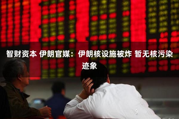 智财资本 伊朗官媒：伊朗核设施被炸 暂无核污染迹象