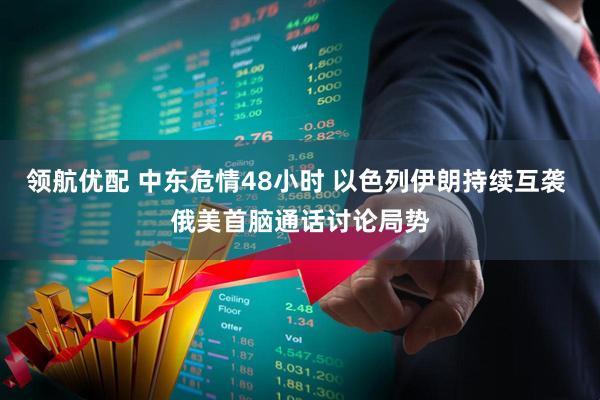 领航优配 中东危情48小时 以色列伊朗持续互袭 俄美首脑通话讨论局势