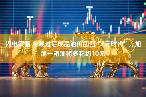 闪电策略 今晚过后成品油价回归“7元时代”，加满一箱油将多花约10元