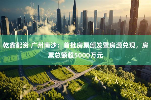 乾鑫配资 广州南沙：首批房票颁发暨房源兑现，房票总额超5000万元