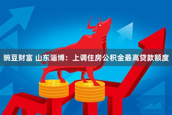 豌豆财富 山东淄博：上调住房公积金最高贷款额度