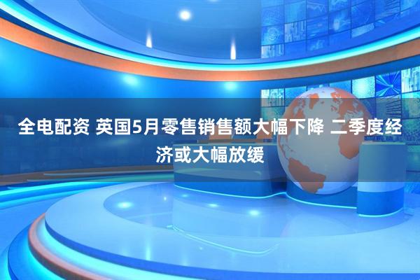 全电配资 英国5月零售销售额大幅下降 二季度经济或大幅放缓