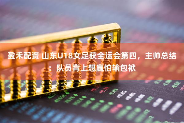 盈禾配资 山东U18女足获全运会第四，主帅总结：队员背上想赢怕输包袱