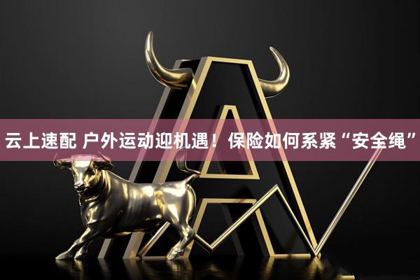云上速配 户外运动迎机遇！保险如何系紧“安全绳”