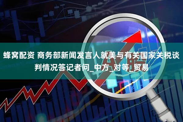 蜂窝配资 商务部新闻发言人就美与有关国家关税谈判情况答记者问_中方_对等_贸易
