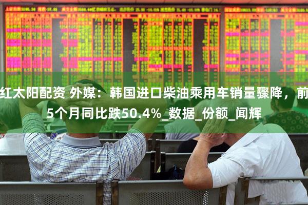 红太阳配资 外媒：韩国进口柴油乘用车销量骤降，前5个月同比跌50.4%_数据_份额_闻辉