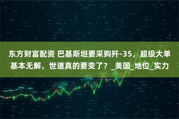 东方财富配资 巴基斯坦要采购歼-35，超级大单基本无解，世道真的要变了？_美国_地位_实力