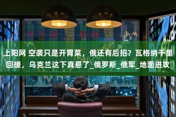 上阳网 空袭只是开胃菜，俄还有后招？瓦格纳千里回援，乌克兰这下真悬了_俄罗斯_俄军_地面进攻
