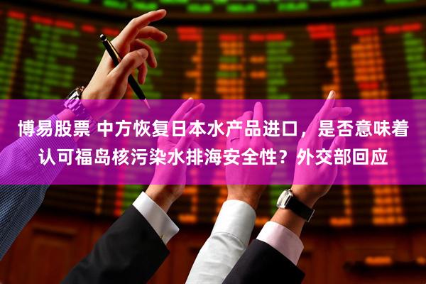 博易股票 中方恢复日本水产品进口，是否意味着认可福岛核污染水排海安全性？外交部回应