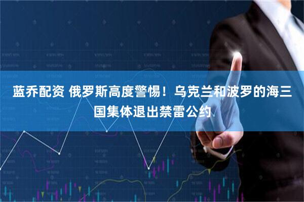 蓝乔配资 俄罗斯高度警惕！乌克兰和波罗的海三国集体退出禁雷公约
