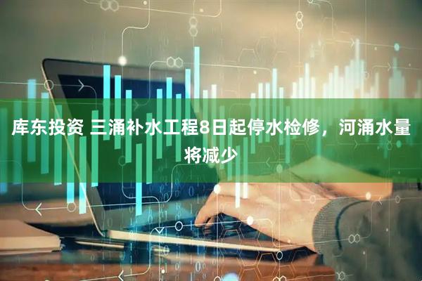 库东投资 三涌补水工程8日起停水检修，河涌水量将减少