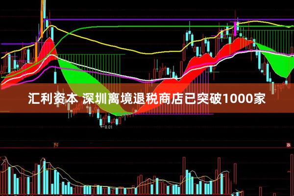 汇利资本 深圳离境退税商店已突破1000家