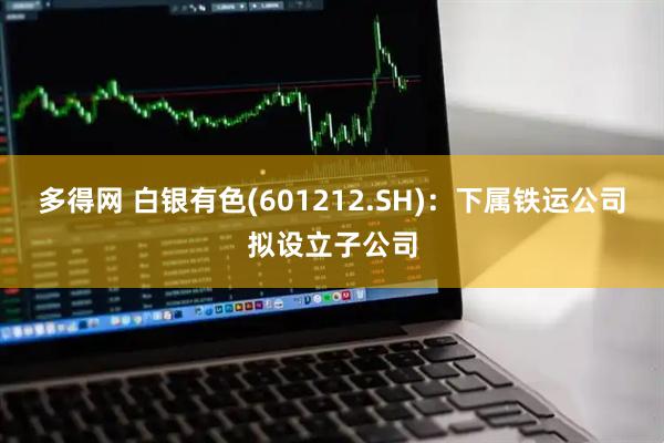 多得网 白银有色(601212.SH)：下属铁运公司拟设立子公司
