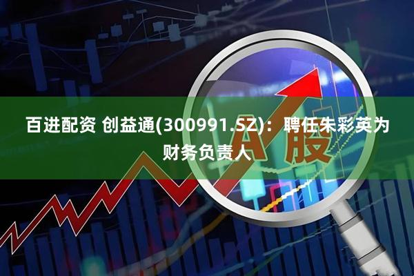百进配资 创益通(300991.SZ)：聘任朱彩英为财务负责人