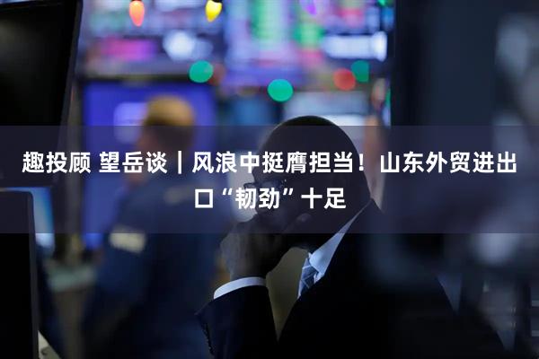 趣投顾 望岳谈｜风浪中挺膺担当！山东外贸进出口“韧劲”十足