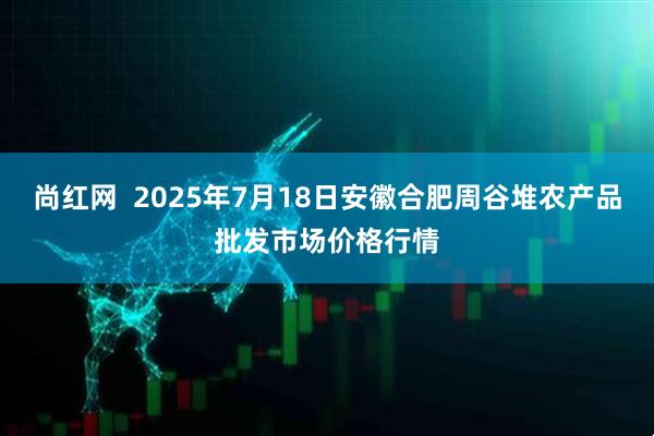 尚红网  2025年7月18日安徽合肥周谷堆农产品批发市场价格行情