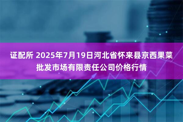 证配所 2025年7月19日河北省怀来县京西果菜批发市场有限责任公司价格行情