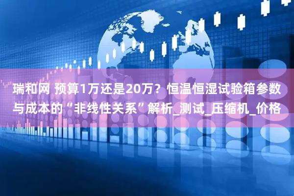 瑞和网 预算1万还是20万？恒温恒湿试验箱参数与成本的“非线性关系”解析_测试_压缩机_价格