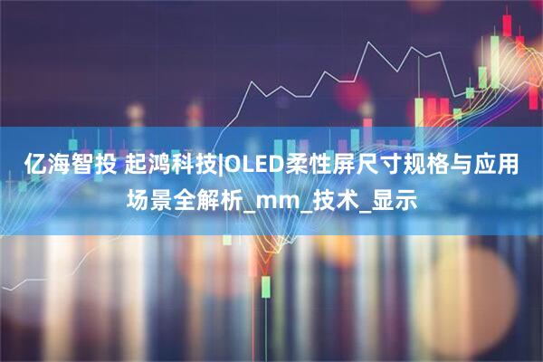 亿海智投 起鸿科技|OLED柔性屏尺寸规格与应用场景全解析_mm_技术_显示