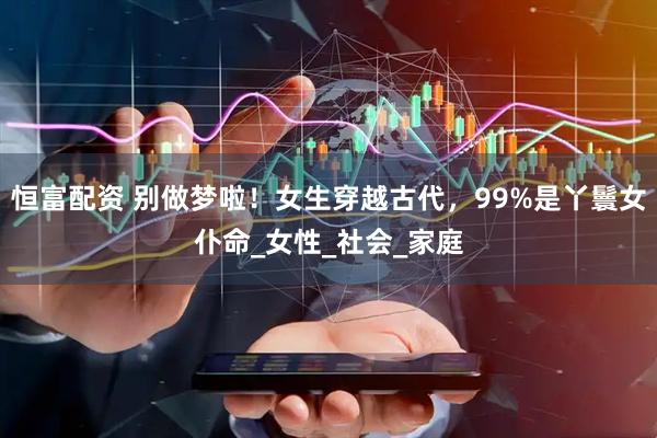 恒富配资 别做梦啦！女生穿越古代，99%是丫鬟女仆命_女性_社会_家庭