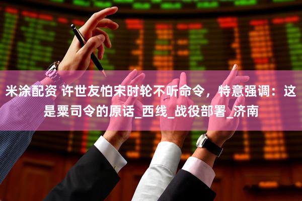 米涂配资 许世友怕宋时轮不听命令，特意强调：这是粟司令的原话_西线_战役部署_济南