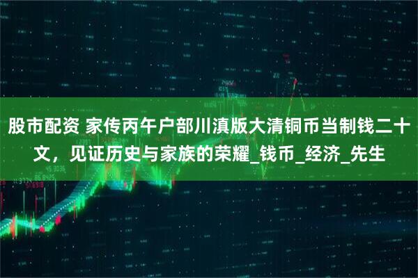 股市配资 家传丙午户部川滇版大清铜币当制钱二十文，见证历史与家族的荣耀_钱币_经济_先生