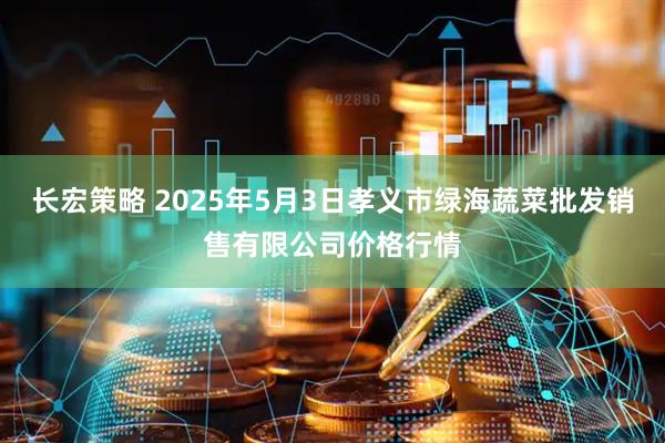 长宏策略 2025年5月3日孝义市绿海蔬菜批发销售有限公司价格行情