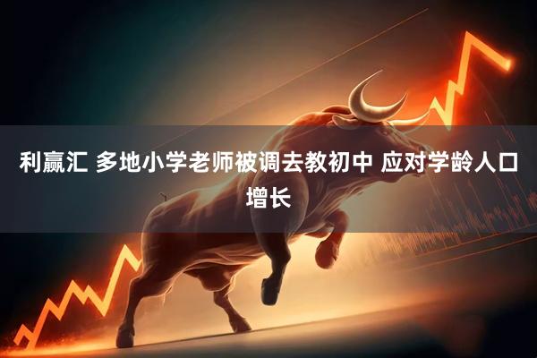 利赢汇 多地小学老师被调去教初中 应对学龄人口增长