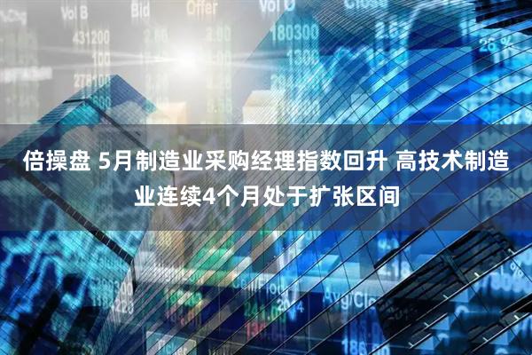 倍操盘 5月制造业采购经理指数回升 高技术制造业连续4个月处于扩张区间