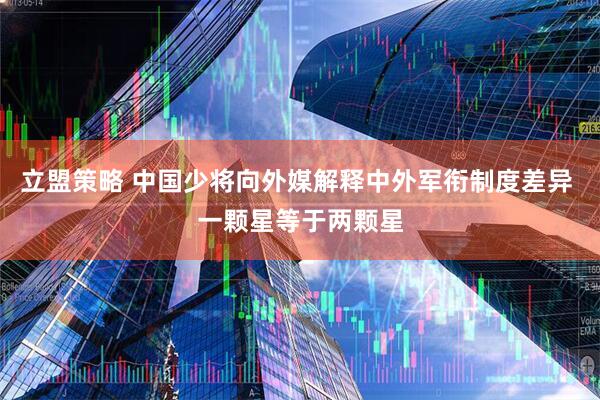 立盟策略 中国少将向外媒解释中外军衔制度差异 一颗星等于两颗星