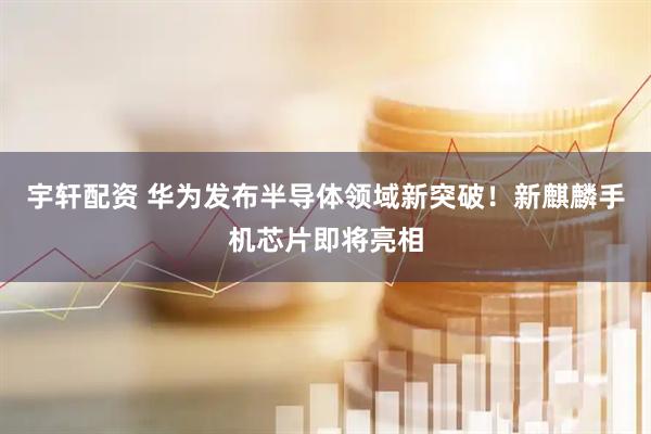 宇轩配资 华为发布半导体领域新突破！新麒麟手机芯片即将亮相