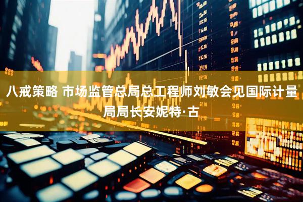 八戒策略 市场监管总局总工程师刘敏会见国际计量局局长安妮特·古