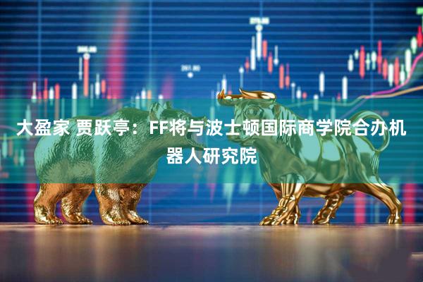 大盈家 贾跃亭：FF将与波士顿国际商学院合办机器人研究院