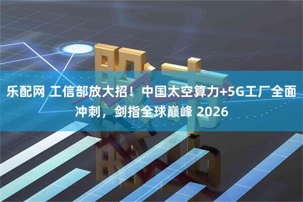 乐配网 工信部放大招！中国太空算力+5G工厂全面冲刺，剑指全球巅峰 2026